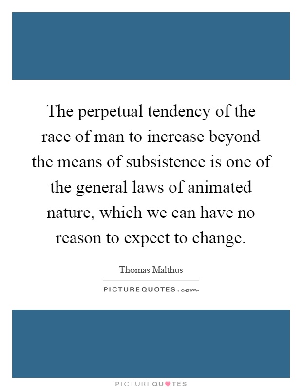 The perpetual tendency of the race of man to increase beyond the means of subsistence is one of the general laws of animated nature, which we can have no reason to expect to change Picture Quote #1
