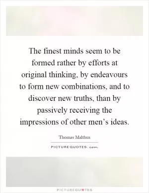 The finest minds seem to be formed rather by efforts at original thinking, by endeavours to form new combinations, and to discover new truths, than by passively receiving the impressions of other men’s ideas Picture Quote #1