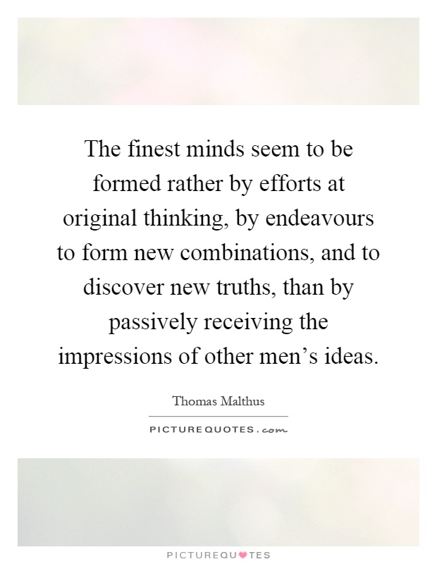 The finest minds seem to be formed rather by efforts at original thinking, by endeavours to form new combinations, and to discover new truths, than by passively receiving the impressions of other men's ideas Picture Quote #1