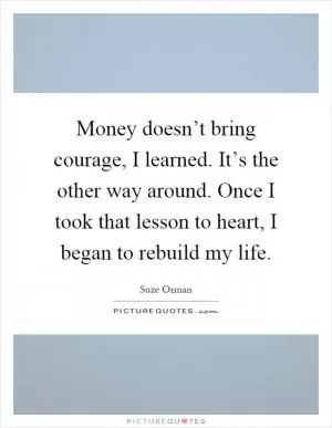 Money doesn’t bring courage, I learned. It’s the other way around. Once I took that lesson to heart, I began to rebuild my life Picture Quote #1