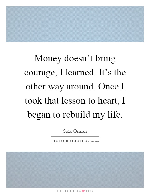 Money doesn't bring courage, I learned. It's the other way around. Once I took that lesson to heart, I began to rebuild my life Picture Quote #1