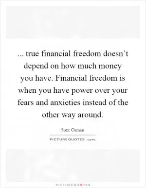 ... true financial freedom doesn’t depend on how much money you have. Financial freedom is when you have power over your fears and anxieties instead of the other way around Picture Quote #1