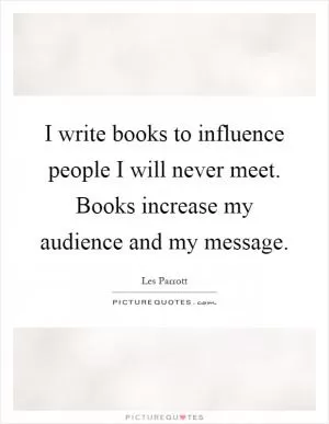 I write books to influence people I will never meet. Books increase my audience and my message Picture Quote #1