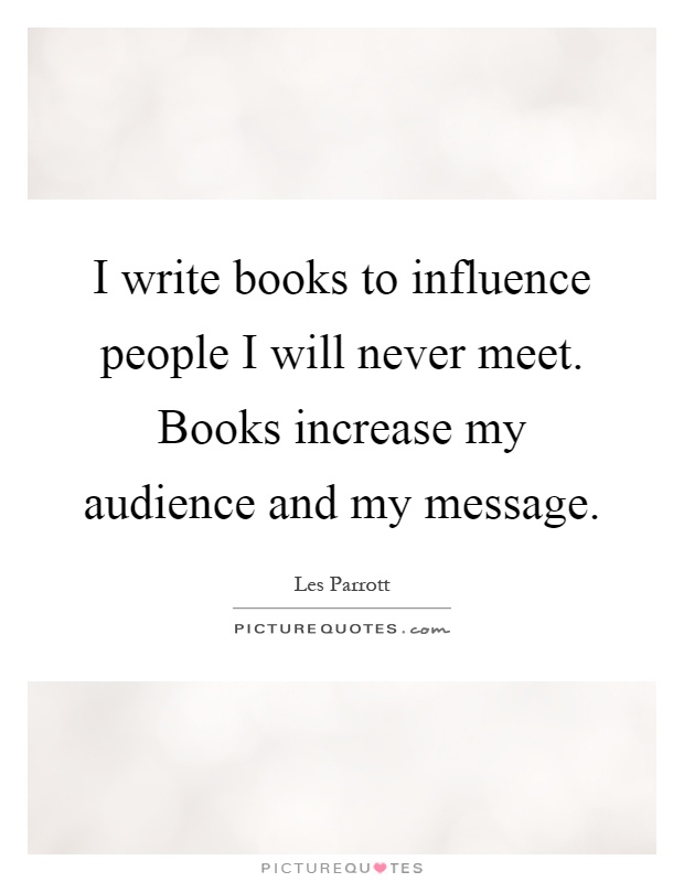 I write books to influence people I will never meet. Books increase my audience and my message Picture Quote #1