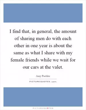 I find that, in general, the amount of sharing men do with each other in one year is about the same as what I share with my female friends while we wait for our cars at the valet Picture Quote #1