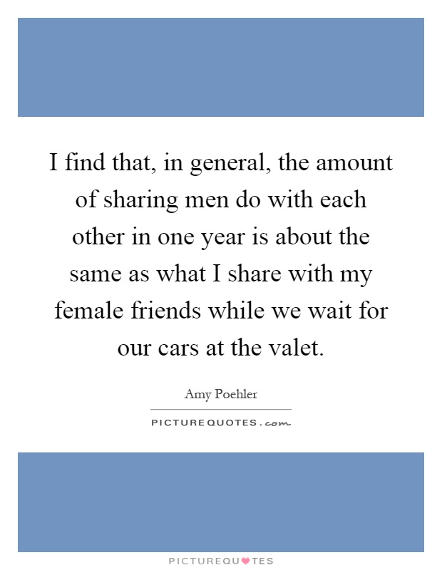I find that, in general, the amount of sharing men do with each other in one year is about the same as what I share with my female friends while we wait for our cars at the valet Picture Quote #1