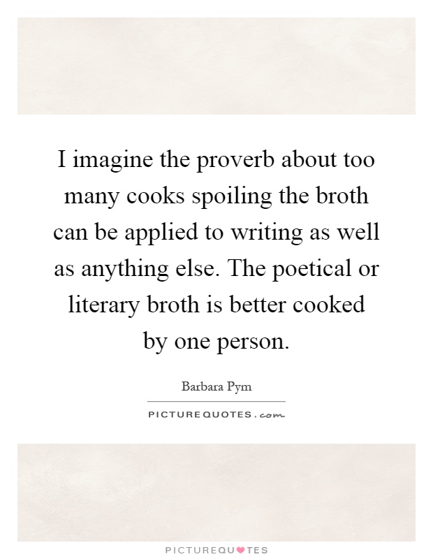 I imagine the proverb about too many cooks spoiling the broth can be applied to writing as well as anything else. The poetical or literary broth is better cooked by one person Picture Quote #1