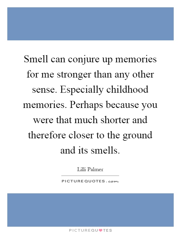 Smell can conjure up memories for me stronger than any other sense. Especially childhood memories. Perhaps because you were that much shorter and therefore closer to the ground and its smells Picture Quote #1