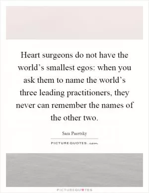 Heart surgeons do not have the world’s smallest egos: when you ask them to name the world’s three leading practitioners, they never can remember the names of the other two Picture Quote #1