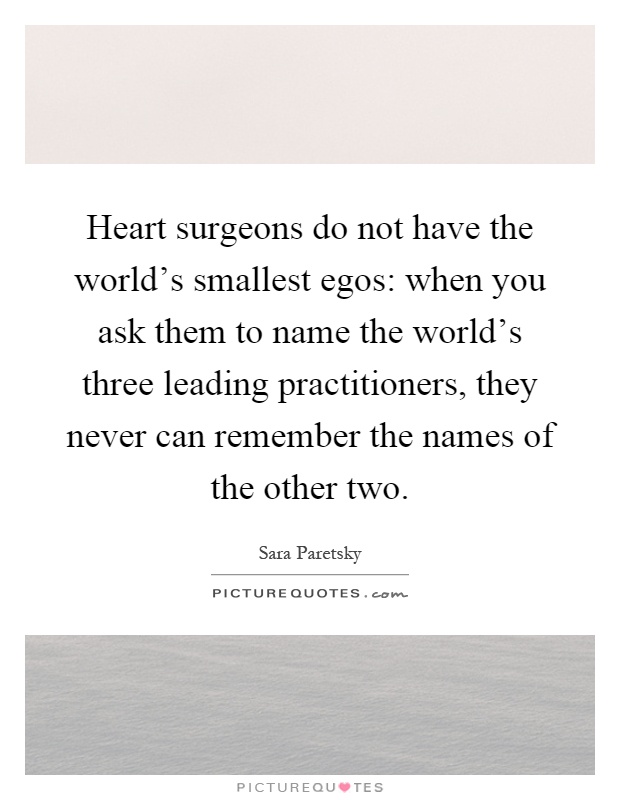 Heart surgeons do not have the world's smallest egos: when you ask them to name the world's three leading practitioners, they never can remember the names of the other two Picture Quote #1