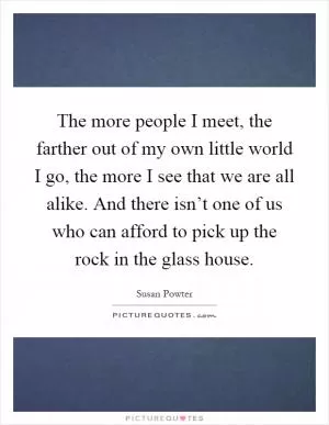 The more people I meet, the farther out of my own little world I go, the more I see that we are all alike. And there isn’t one of us who can afford to pick up the rock in the glass house Picture Quote #1