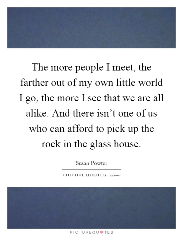 The more people I meet, the farther out of my own little world I go, the more I see that we are all alike. And there isn't one of us who can afford to pick up the rock in the glass house Picture Quote #1