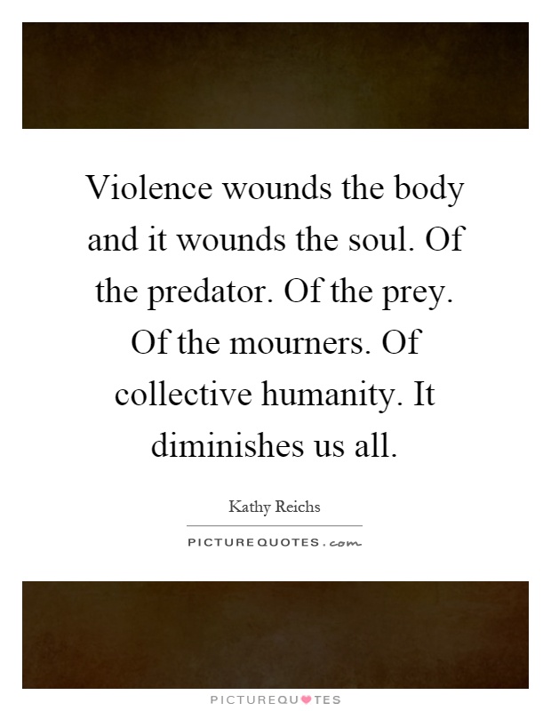Violence wounds the body and it wounds the soul. Of the predator. Of the prey. Of the mourners. Of collective humanity. It diminishes us all Picture Quote #1