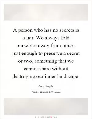 A person who has no secrets is a liar. We always fold ourselves away from others just enough to preserve a secret or two, something that we cannot share without destroying our inner landscape Picture Quote #1