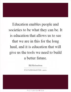 Education enables people and societies to be what they can be. It is education that allows us to see that we are in this for the long haul, and it is education that will give us the tools we need to build a better future Picture Quote #1