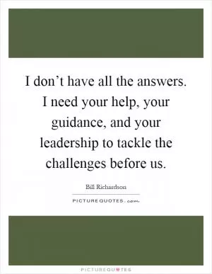 I don’t have all the answers. I need your help, your guidance, and your leadership to tackle the challenges before us Picture Quote #1