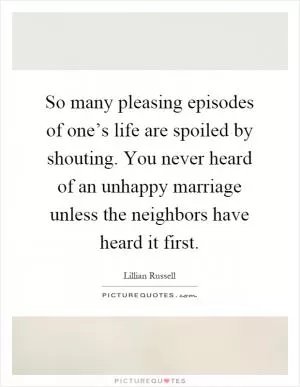 So many pleasing episodes of one’s life are spoiled by shouting. You never heard of an unhappy marriage unless the neighbors have heard it first Picture Quote #1
