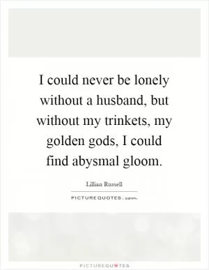 I could never be lonely without a husband, but without my trinkets, my golden gods, I could find abysmal gloom Picture Quote #1