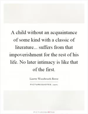 A child without an acquaintance of some kind with a classic of literature... suffers from that impoverishment for the rest of his life. No later intimacy is like that of the first Picture Quote #1
