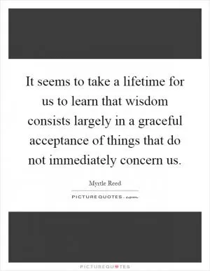 It seems to take a lifetime for us to learn that wisdom consists largely in a graceful acceptance of things that do not immediately concern us Picture Quote #1
