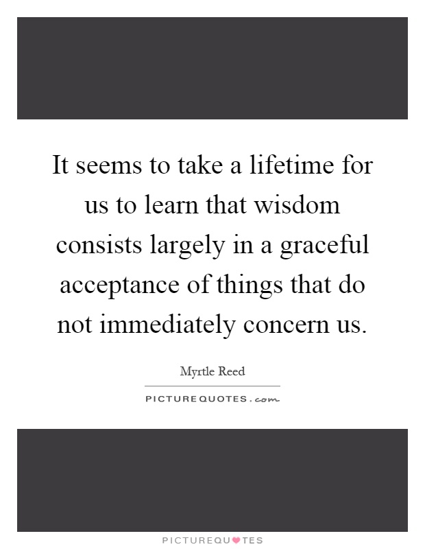 It seems to take a lifetime for us to learn that wisdom consists largely in a graceful acceptance of things that do not immediately concern us Picture Quote #1