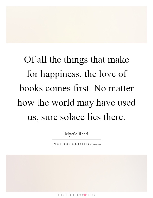 Of all the things that make for happiness, the love of books comes first. No matter how the world may have used us, sure solace lies there Picture Quote #1
