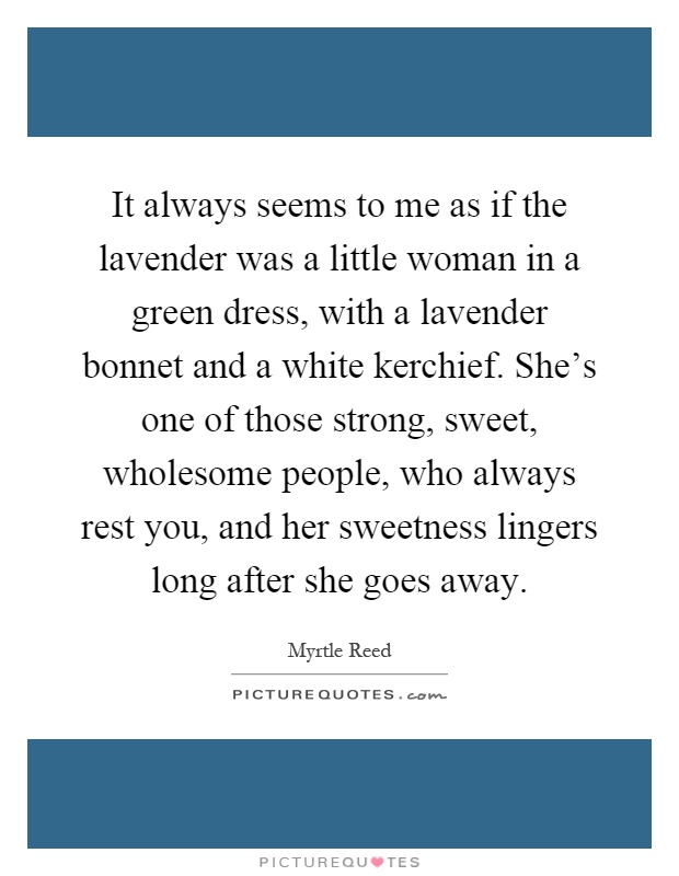 It always seems to me as if the lavender was a little woman in a green dress, with a lavender bonnet and a white kerchief. She's one of those strong, sweet, wholesome people, who always rest you, and her sweetness lingers long after she goes away Picture Quote #1