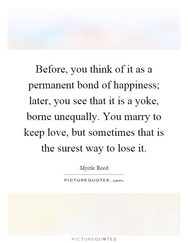 Before, you think of it as a permanent bond of happiness; later, you see that it is a yoke, borne unequally. You marry to keep love, but sometimes that is the surest way to lose it Picture Quote #1