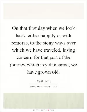 On that first day when we look back, either happily or with remorse, to the stony ways over which we have traveled, losing concern for that part of the journey which is yet to come, we have grown old Picture Quote #1