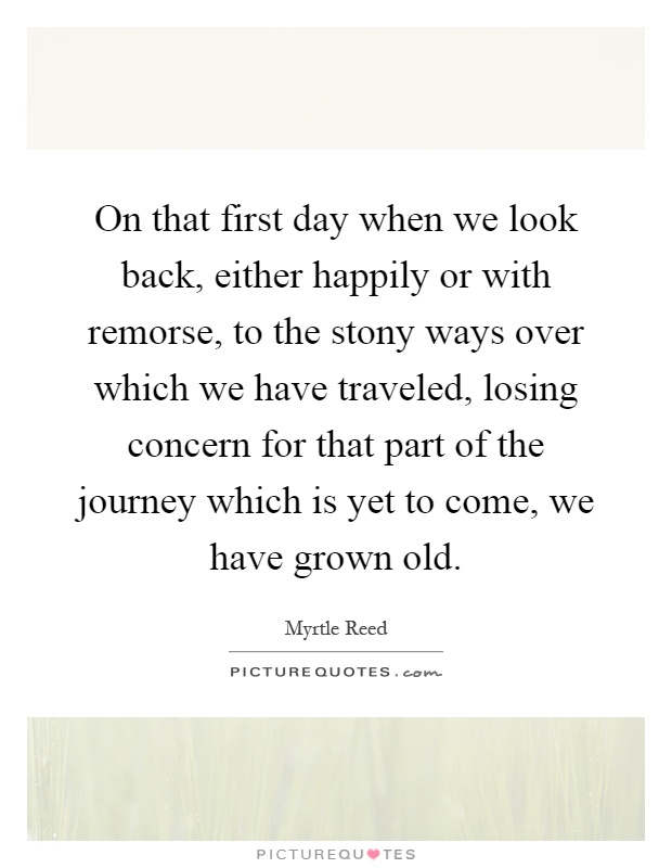 On that first day when we look back, either happily or with remorse, to the stony ways over which we have traveled, losing concern for that part of the journey which is yet to come, we have grown old Picture Quote #1