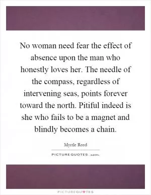 No woman need fear the effect of absence upon the man who honestly loves her. The needle of the compass, regardless of intervening seas, points forever toward the north. Pitiful indeed is she who fails to be a magnet and blindly becomes a chain Picture Quote #1
