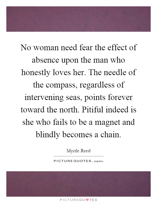 No woman need fear the effect of absence upon the man who honestly loves her. The needle of the compass, regardless of intervening seas, points forever toward the north. Pitiful indeed is she who fails to be a magnet and blindly becomes a chain Picture Quote #1