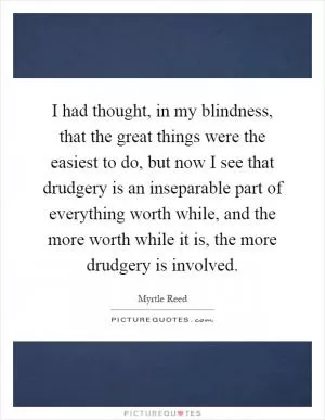 I had thought, in my blindness, that the great things were the easiest to do, but now I see that drudgery is an inseparable part of everything worth while, and the more worth while it is, the more drudgery is involved Picture Quote #1