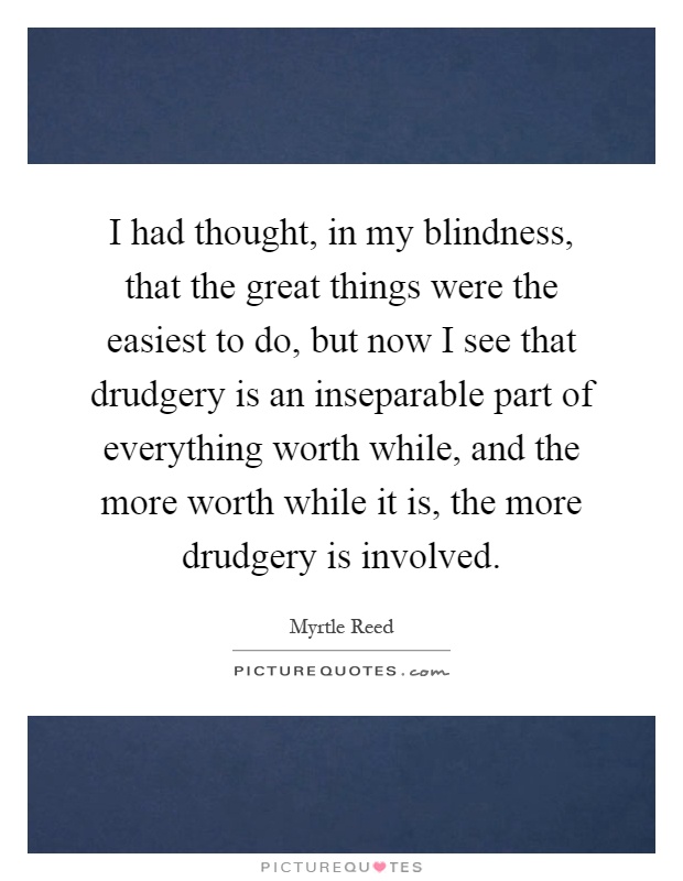 I had thought, in my blindness, that the great things were the easiest to do, but now I see that drudgery is an inseparable part of everything worth while, and the more worth while it is, the more drudgery is involved Picture Quote #1