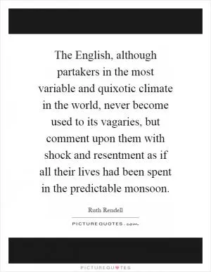 The English, although partakers in the most variable and quixotic climate in the world, never become used to its vagaries, but comment upon them with shock and resentment as if all their lives had been spent in the predictable monsoon Picture Quote #1