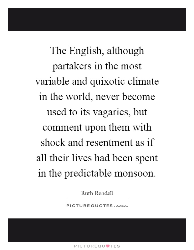 The English, although partakers in the most variable and quixotic climate in the world, never become used to its vagaries, but comment upon them with shock and resentment as if all their lives had been spent in the predictable monsoon Picture Quote #1