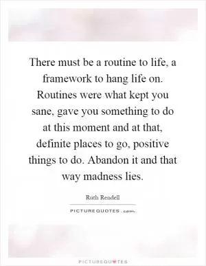There must be a routine to life, a framework to hang life on. Routines were what kept you sane, gave you something to do at this moment and at that, definite places to go, positive things to do. Abandon it and that way madness lies Picture Quote #1