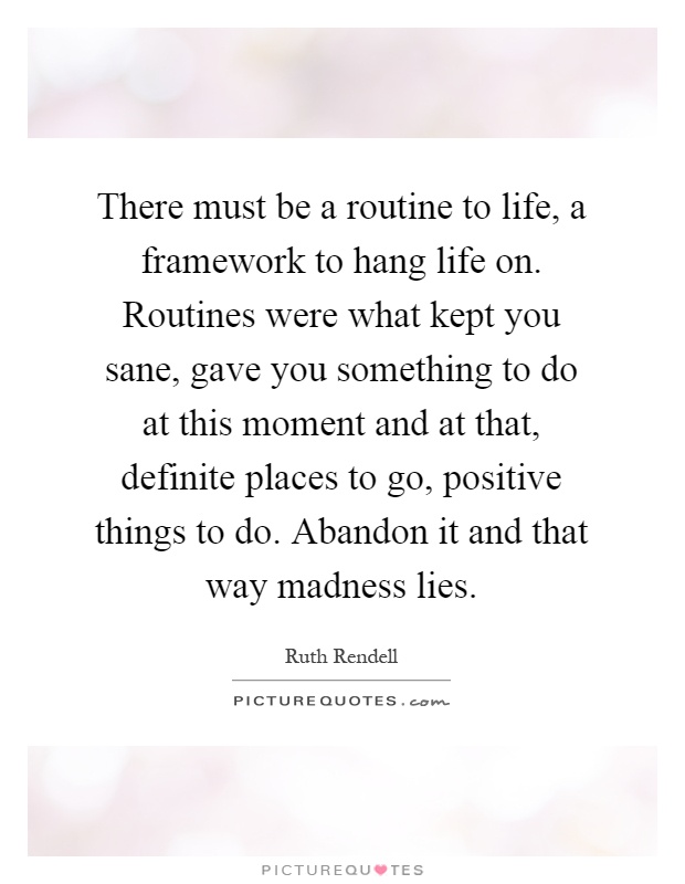 There must be a routine to life, a framework to hang life on. Routines were what kept you sane, gave you something to do at this moment and at that, definite places to go, positive things to do. Abandon it and that way madness lies Picture Quote #1