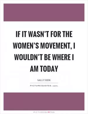 If it wasn’t for the women’s movement, I wouldn’t be where I am today Picture Quote #1
