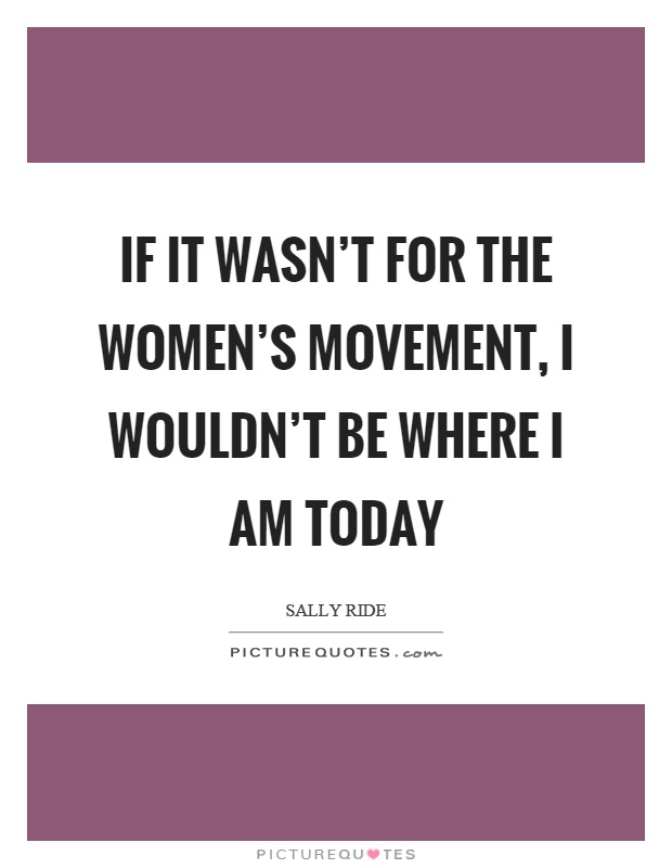 If it wasn't for the women's movement, I wouldn't be where I am today Picture Quote #1