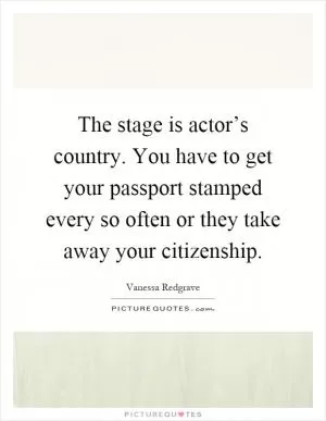 The stage is actor’s country. You have to get your passport stamped every so often or they take away your citizenship Picture Quote #1