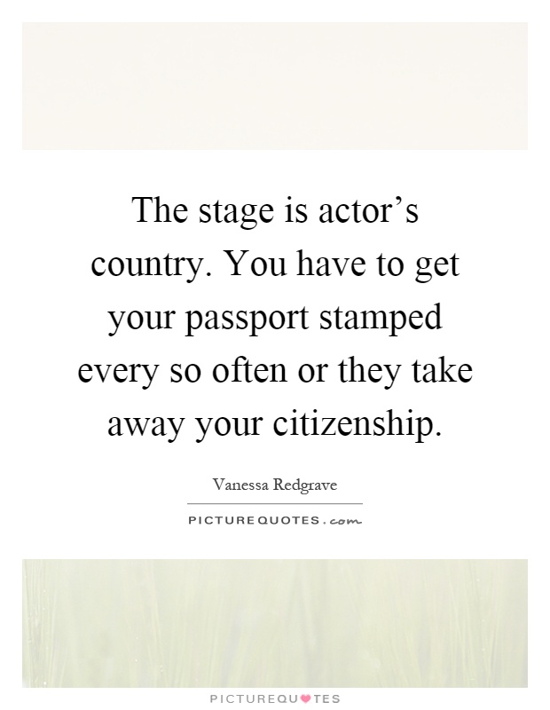 The stage is actor's country. You have to get your passport stamped every so often or they take away your citizenship Picture Quote #1