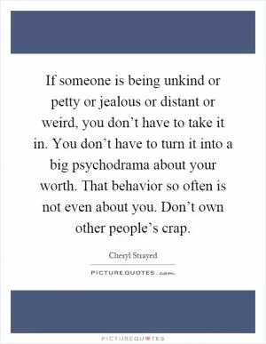 If someone is being unkind or petty or jealous or distant or weird, you don’t have to take it in. You don’t have to turn it into a big psychodrama about your worth. That behavior so often is not even about you. Don’t own other people’s crap Picture Quote #1