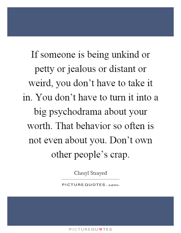 If someone is being unkind or petty or jealous or distant or weird, you don't have to take it in. You don't have to turn it into a big psychodrama about your worth. That behavior so often is not even about you. Don't own other people's crap Picture Quote #1