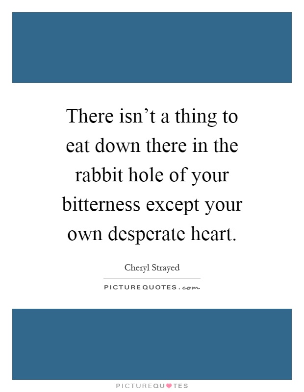 There isn't a thing to eat down there in the rabbit hole of your bitterness except your own desperate heart Picture Quote #1