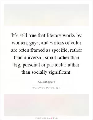 It’s still true that literary works by women, gays, and writers of color are often framed as specific, rather than universal, small rather than big, personal or particular rather than socially significant Picture Quote #1