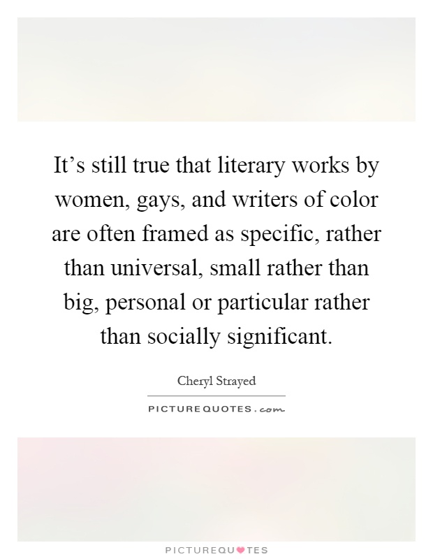It's still true that literary works by women, gays, and writers of color are often framed as specific, rather than universal, small rather than big, personal or particular rather than socially significant Picture Quote #1