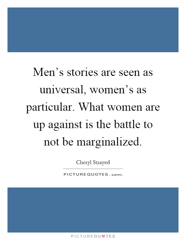 Men's stories are seen as universal, women's as particular. What women are up against is the battle to not be marginalized Picture Quote #1