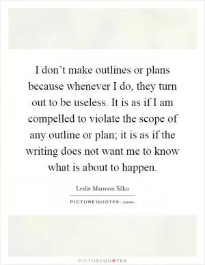 I don’t make outlines or plans because whenever I do, they turn out to be useless. It is as if I am compelled to violate the scope of any outline or plan; it is as if the writing does not want me to know what is about to happen Picture Quote #1
