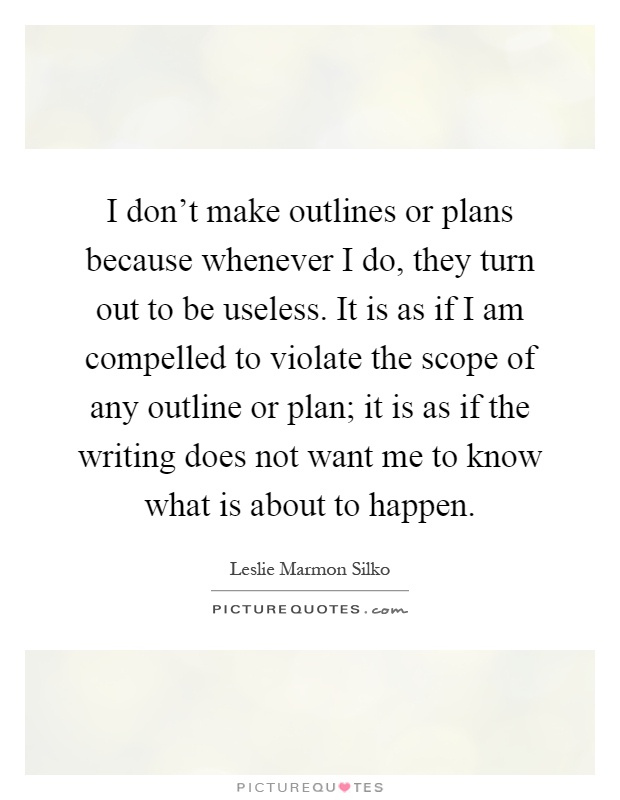I don't make outlines or plans because whenever I do, they turn out to be useless. It is as if I am compelled to violate the scope of any outline or plan; it is as if the writing does not want me to know what is about to happen Picture Quote #1